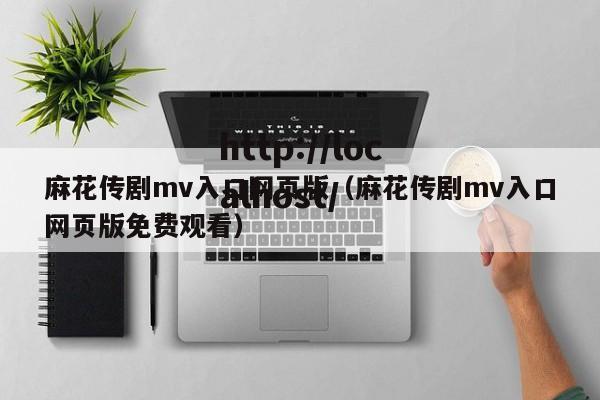 麻花传剧mv入口网页版(麻花传剧mv入口网页版免费观看)